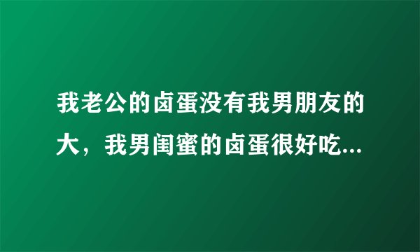 我老公的卤蛋没有我男朋友的大，我男闺蜜的卤蛋很好吃，我该怎么办吧？
