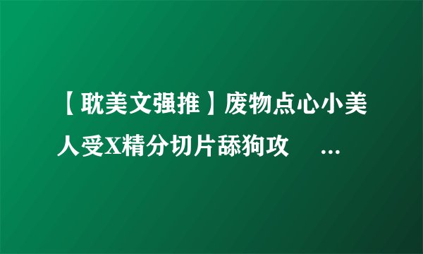 【耽美文强推】废物点心小美人受X精分切片舔狗攻 ▏无限流，过关全靠好哥哥