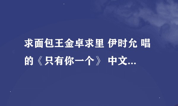 求面包王金卓求里 伊时允 唱的《只有你一个》 中文谐音歌词 麻烦各位大大多多帮忙 ~460086857@qq.com 先谢