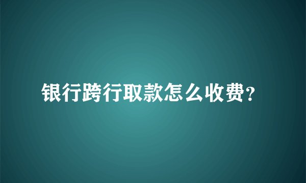 银行跨行取款怎么收费？