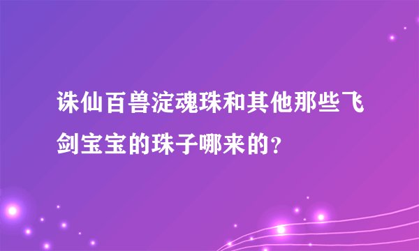 诛仙百兽淀魂珠和其他那些飞剑宝宝的珠子哪来的？