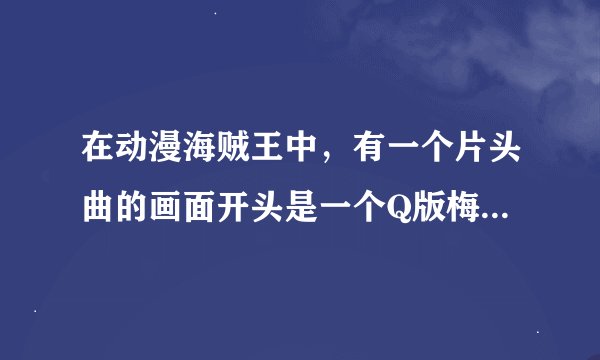 在动漫海贼王中，有一个片头曲的画面开头是一个Q版梅利号在海上跳，然后红色的路飞站在船头，