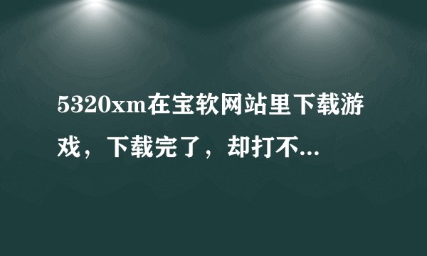 5320xm在宝软网站里下载游戏，下载完了，却打不开安装不了？这是为什么？