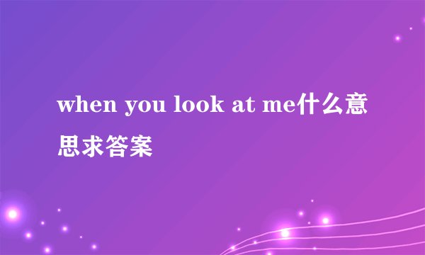 when you look at me什么意思求答案