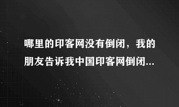 哪里的印客网没有倒闭，我的朋友告诉我中国印客网倒闭了，是真的么？知道内情的人告诉我