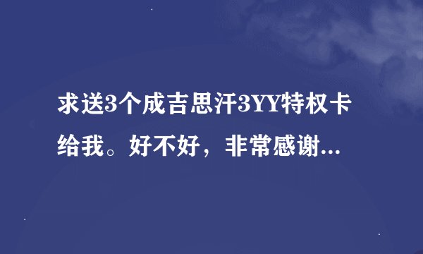 求送3个成吉思汗3YY特权卡给我。好不好，非常感谢啊。734344840@qq.com