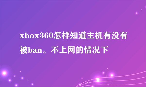 xbox360怎样知道主机有没有被ban。不上网的情况下