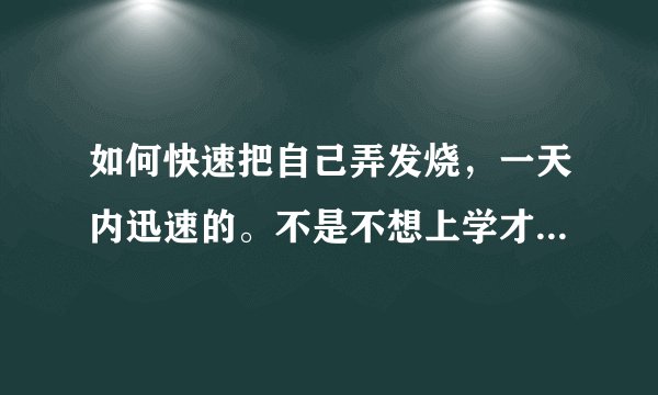 如何快速把自己弄发烧，一天内迅速的。不是不想上学才这么做的，求帮助。20分！进！求！！！！