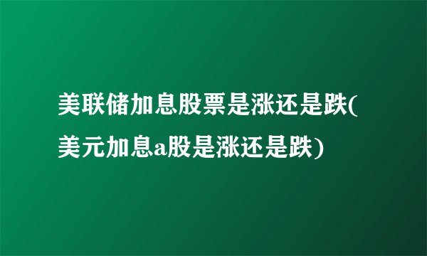 美联储加息股票是涨还是跌(美元加息a股是涨还是跌)