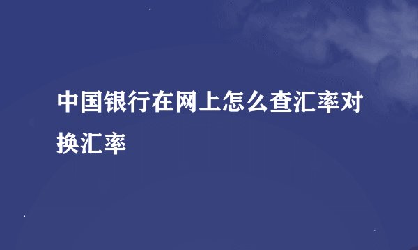 中国银行在网上怎么查汇率对换汇率