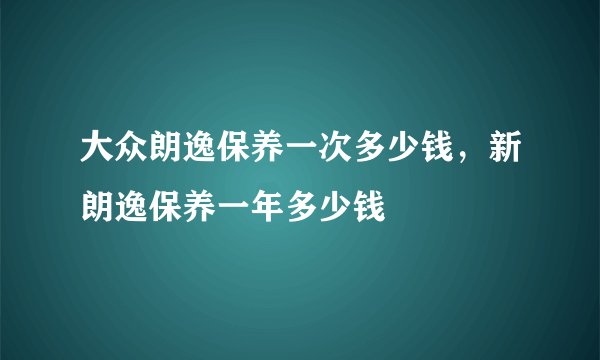 大众朗逸保养一次多少钱，新朗逸保养一年多少钱
