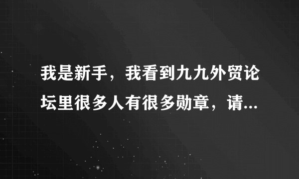 我是新手，我看到九九外贸论坛里很多人有很多勋章，请问高手九九外贸论坛中的勋章如何能申请得到？？？？
