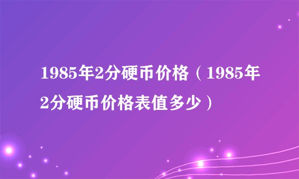 1985年2分硬币价格（1985年2分硬币价格表值多少）