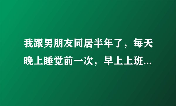 我跟男朋友同居半年了，每天晚上睡觉前一次，早上上班前一次，坚持半年了，实在受不了。我该咋办？