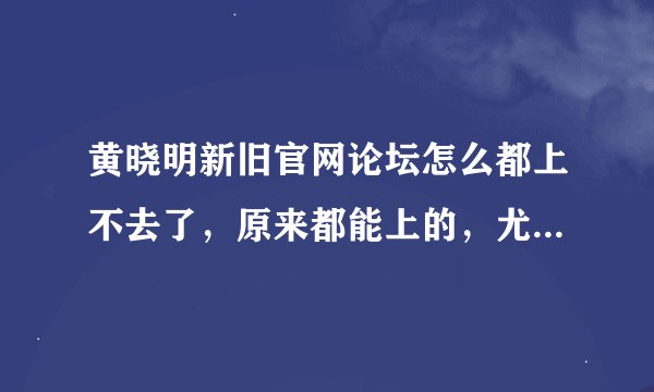 黄晓明新旧官网论坛怎么都上不去了，原来都能上的，尤其是旧官网论坛