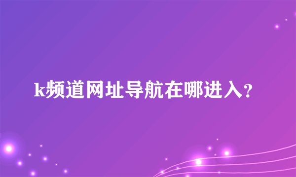 k频道网址导航在哪进入？