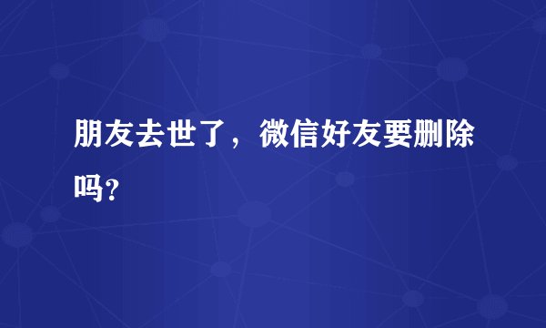 朋友去世了,微信好友要删除吗?