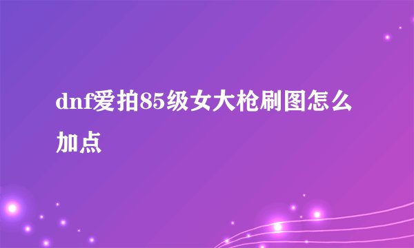 dnf爱拍85级女大枪刷图怎么加点