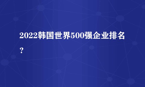 2022韩国世界500强企业排名？