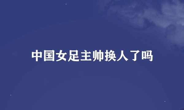 中国女足主帅换人了吗