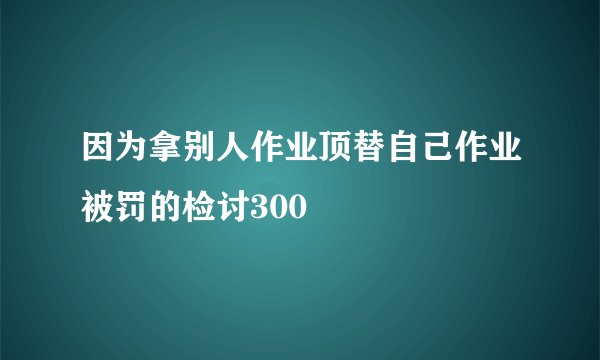 因为拿别人作业顶替自己作业被罚的检讨300