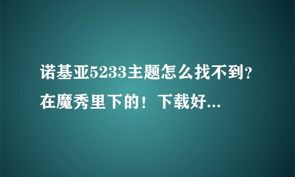 诺基亚5233主题怎么找不到？在魔秀里下的！下载好后就是那种打不开的文件！手机里也找不到！！速答！