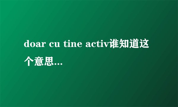 doar cu tine activ谁知道这个意思，最好是歌名。和中文歌词