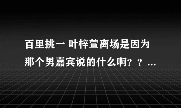 百里挑一 叶梓萱离场是因为那个男嘉宾说的什么啊？？？要他说的话！！和他想表达的意思!xiexie