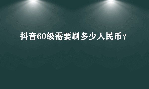 抖音60级需要刷多少人民币？