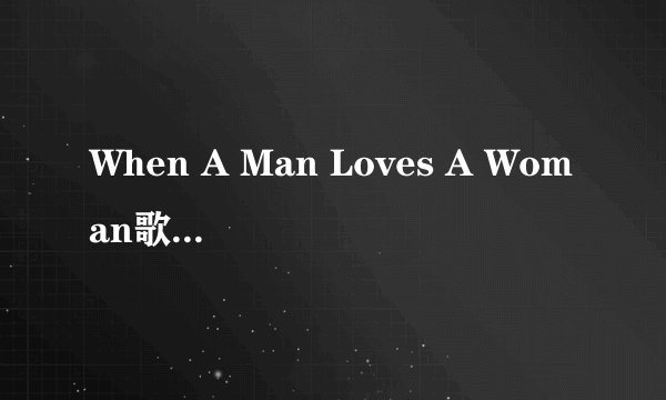 When A Man Loves A Woman歌词翻译成中文读音 英文不认识啊