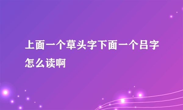 上面一个草头字下面一个吕字怎么读啊