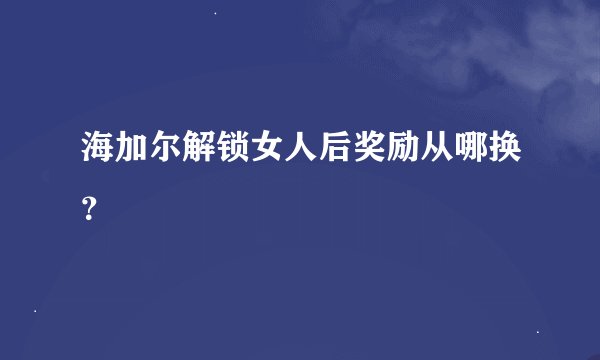 海加尔解锁女人后奖励从哪换？