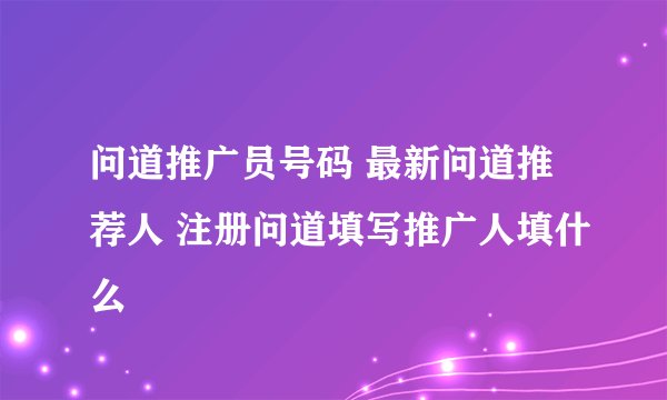 问道推广员号码 最新问道推荐人 注册问道填写推广人填什么