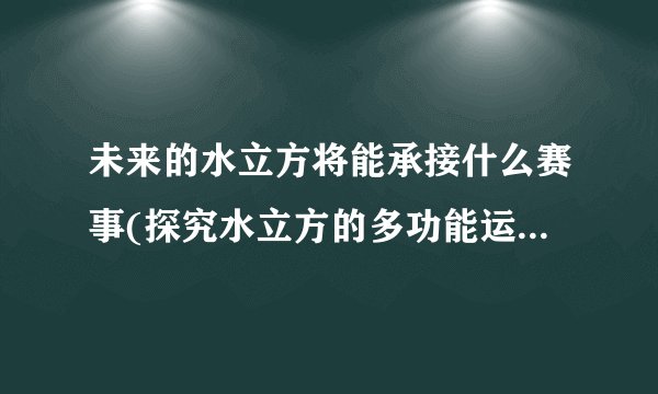 未来的水立方将能承接什么赛事(探究水立方的多功能运用和未来发展趋势)