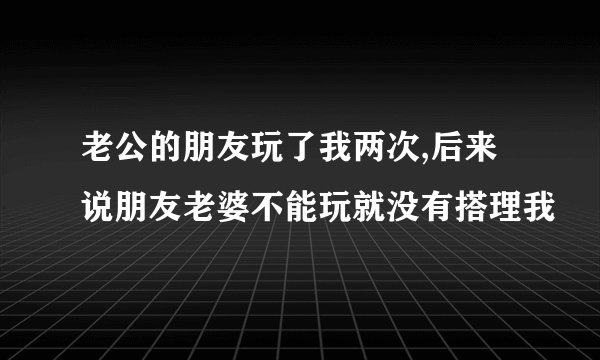 老公的朋友玩了我两次,后来说朋友老婆不能玩就没有搭理我