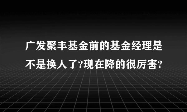 广发聚丰基金前的基金经理是不是换人了?现在降的很厉害?