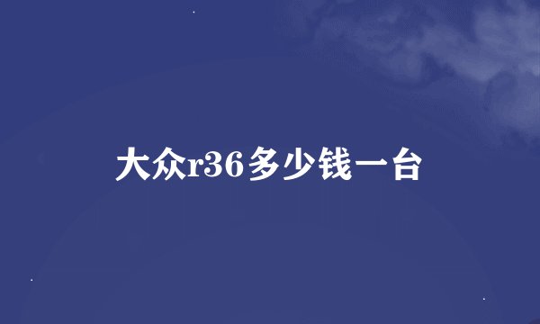 大众r36多少钱一台