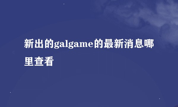 新出的galgame的最新消息哪里查看