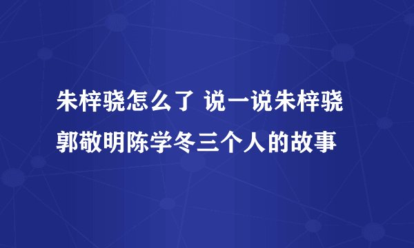 朱梓骁怎么了 说一说朱梓骁郭敬明陈学冬三个人的故事