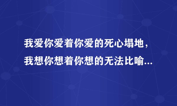 我爱你爱着你爱的死心塌地，我想你想着你想的无法比喻,是那首歌的歌词
