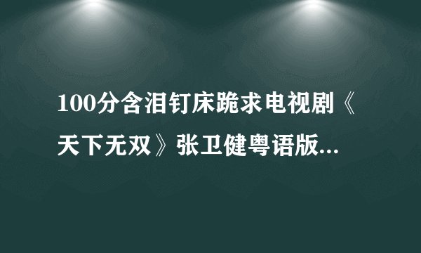 100分含泪钉床跪求电视剧《天下无双》张卫健粤语版；《天下第一》张卫健粤语版