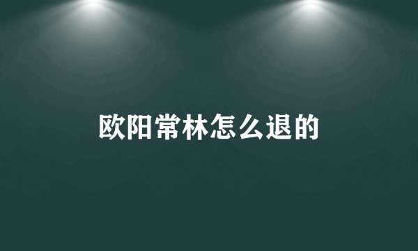 欧阳常林怎么退的