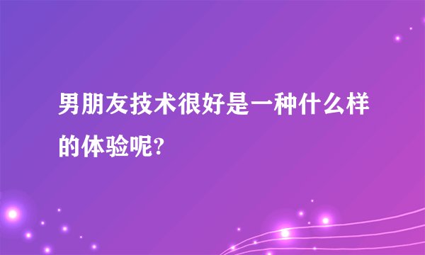 男朋友技术很好是一种什么样的体验呢?