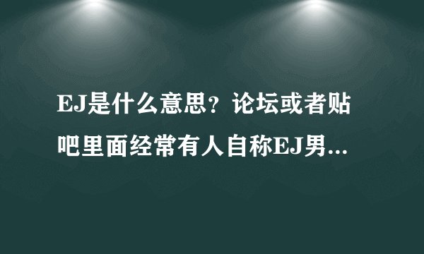 EJ是什么意思？论坛或者贴吧里面经常有人自称EJ男或者EJ女。怎么理解？是某一类人群吗？