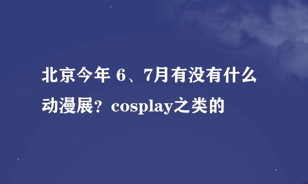 北京今年 6、7月有没有什么动漫展？cosplay之类的