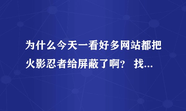 为什么今天一看好多网站都把火影忍者给屏蔽了啊？ 找个全集都找不到 谁有全集把链接发来啊！