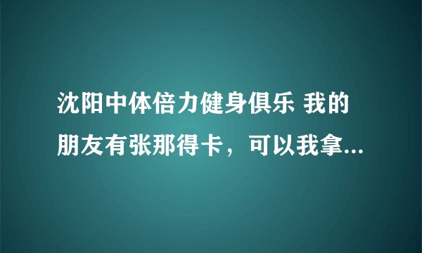 沈阳中体倍力健身俱乐 我的朋友有张那得卡，可以我拿来用吗？