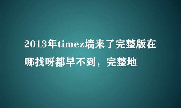 2013年timez墙来了完整版在哪找呀都早不到，完整地