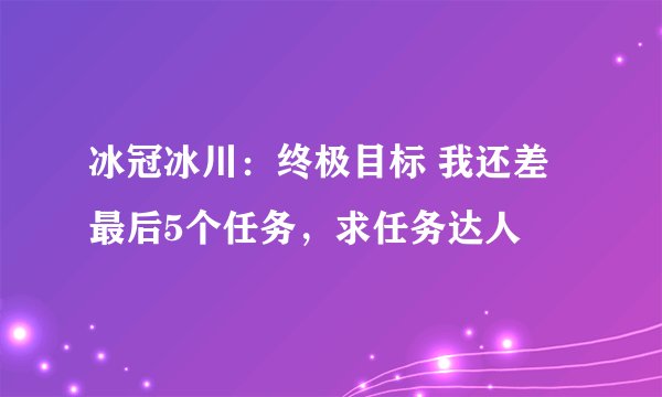 冰冠冰川：终极目标 我还差最后5个任务，求任务达人