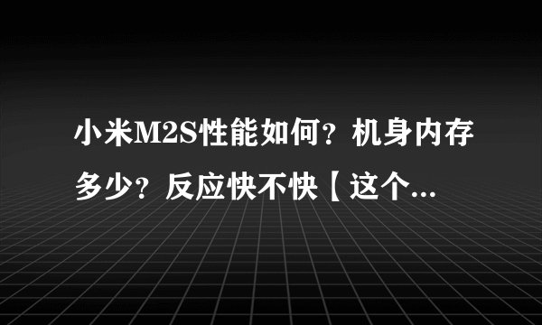 小米M2S性能如何？机身内存多少？反应快不快【这个很重要】？操作系统好不好？？值得入手么？